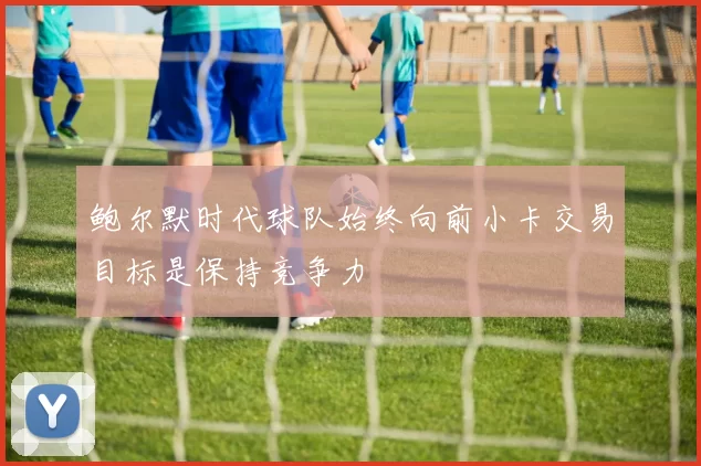 鲍尔默时代球队始终向前小卡交易目标是保持竞争力