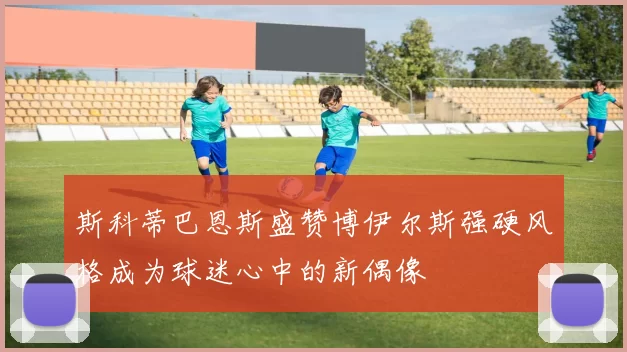 斯科蒂巴恩斯盛赞博伊尔斯强硬风格成为球迷心中的新偶像
