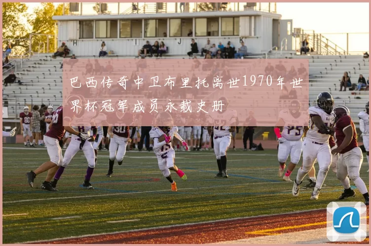 巴西传奇中卫布里托离世1970年世界杯冠军成员永载史册