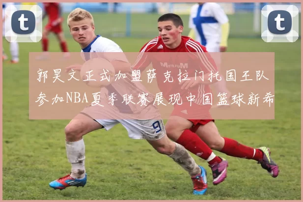 郭昊文正式加盟萨克拉门托国王队参加NBA夏季联赛展现中国篮球新希望