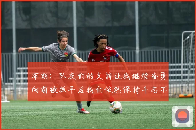 布朗：队友们的支持让我继续奋勇向前被扳平后我们依然保持斗志不言放弃