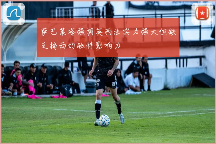 萨巴莱塔强调英西法实力强大但缺乏梅西的独特影响力